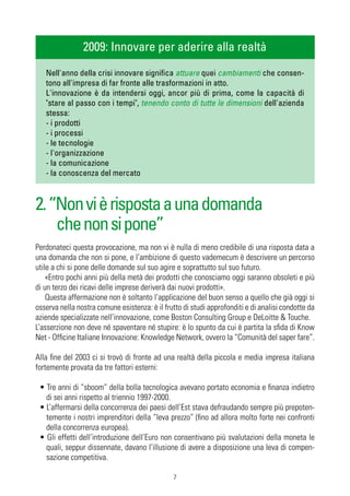 2009: Innovare per aderire alla realtà
   Nell'anno della crisi innovare significa attuare quei cambiamenti che consen-
   tono all'impresa di far fronte alle trasformazioni in atto.
   L'innovazione è da intendersi oggi, ancor più di prima, come la capacità di
   "stare al passo con i tempi", tenendo conto di tutte le dimensioni dell'azienda
   stessa:
   - i prodotti
   - i processi
   - le tecnologie
   - l'organizzazione
   - la comunicazione
   - la conoscenza del mercato



2. “Non vi è risposta a una domanda
    che non si pone”
Perdonateci questa provocazione, ma non vi è nulla di meno credibile di una risposta data a
una domanda che non si pone, e l’ambizione di questo vademecum è descrivere un percorso
utile a chi si pone delle domande sul suo agire e soprattutto sul suo futuro.
    «Entro pochi anni più della metà dei prodotti che conosciamo oggi saranno obsoleti e più
di un terzo dei ricavi delle imprese deriverà dai nuovi prodotti».
    Questa affermazione non è soltanto l’applicazione del buon senso a quello che già oggi si
osserva nella nostra comune esistenza: è il frutto di studi approfonditi e di analisi condotte da
aziende specializzate nell’innovazione, come Boston Consulting Group e DeLoitte & Touche.
L’asserzione non deve né spaventare né stupire: è lo spunto da cui è partita la sfida di Know
Net - Officine Italiane Innovazione: Knowledge Network, ovvero la “Comunità del saper fare”.

Alla fine del 2003 ci si trovò di fronte ad una realtà della piccola e media impresa italiana
fortemente provata da tre fattori esterni:

 • Tre anni di “sboom” della bolla tecnologica avevano portato economia e finanza indietro
   di sei anni rispetto al triennio 1997-2000.
 • L’affermarsi della concorrenza dei paesi dell’Est stava defraudando sempre più prepoten-
   temente i nostri imprenditori della “leva prezzo” (fino ad allora molto forte nei confronti
   della concorrenza europea).
 • Gli effetti dell’introduzione dell’Euro non consentivano più svalutazioni della moneta le
   quali, seppur dissennate, davano l’illusione di avere a disposizione una leva di compen-
   sazione competitiva.

                                               7
 