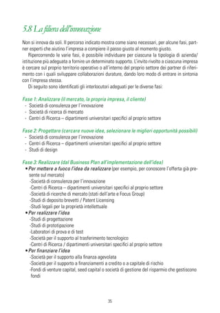 5.8 La filiera dell’innovazione
Non si innova da soli. Il percorso indicato mostra come siano necessari, per alcune fasi, part-
ner esperti che aiutino l’impresa a compiere il passo giusto al momento giusto.
    Ripercorrendo le varie fasi, è possibile individuare per ciascuna la tipologia di azienda/
istituzione più adeguata a fornire un determinato supporto. L’invito rivolto a ciascuna impresa
è cercare sul proprio territorio operativo o all’interno del proprio settore dei partner di riferi-
mento con i quali sviluppare collaborazioni durature, dando loro modo di entrare in sintonia
con l’impresa stessa.
    Di seguito sono identificati gli interlocutori adeguati per le diverse fasi:

Fase 1: Analizzare (il mercato, la propria impresa, il cliente)
 - Società di consulenza per l’innovazione
 - Società di ricerca di mercato
 - Centri di Ricerca – dipartimenti universitari specifici al proprio settore

Fase 2: Progettare (cercare nuove idee, selezionare le migliori opportunità possibili)
 - Società di consulenza per l’innovazione
 - Centri di Ricerca – dipartimenti universitari specifici al proprio settore
 - Studi di design

Fase 3: Realizzare (dal Business Plan all’implementazione dell’idea)
 •Per mettere a fuoco l’idea da realizzare (per esempio, per conoscere l’offerta già pre-
   sente sul mercato)
   -Società di consulenza per l’innovazione
   -Centri di Ricerca – dipartimenti universitari specifici al proprio settore
   -Società di ricerche di mercato (stati dell’arte e Focus Group)
   -Studi di deposito brevetti / Patent Licensing
   -Studi legali per la proprietà intellettuale
 •Per realizzare l’idea
   -Studi di progettazione
   -Studi di prototipazione
   -Laboratori di prova e di test
   -Società per il supporto al trasferimento tecnologico
   -Centri di Ricerca / dipartimenti universitari specifici al proprio settore
 •Per finanziare l’idea
   -Società per il supporto alla finanza agevolata
   -Società per il supporto a finanziamenti a credito o a capitale di rischio
   -Fondi di venture capital, seed capital o società di gestione del risparmio che gestiscono
    fondi



                                                35
 