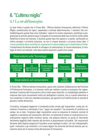 6. “L’ultimo miglio”
6.1 La rete dell’innovazione
La fase finale è quella che in Know Net - Officine Italiane Innovazione definiamo l’Ultimo
Miglio, caratterizzata da rigore, caparbietà e ostinata determinazione. I momenti che con-
traddistinguono questa fase sono molteplici: reperire le risorse necessarie, pianificare e pro-
grammare le attività, portare avanti il progetto di innovazione dalle fasi iniziali di verifica della
fattibilità al lancio sul mercato. È durante questa fase che spesso ci si perde, vanificando un
ottimo concept e un’ottima soluzione, se non si rimane ancorati a un’unica chiara idea: il
nuovo prodotto deve contribuire a generare il valore atteso per il destinatario finale.
I compromessi da attuare durante lo sviluppo e la realizzazione, le risorse necessarie, la stra-
tegia di lancio sul mercato: tutto deve essere asservito a quell’unico scopo.

    Osservatorio sulle Tecnologie                              Investitori            Fornitori


 Identificare            La             Trasformare             Finanziare            Realizzare
 il valore per      generazione         i concept in          l'innovazione         l'innovazione
    il cliente      dei concept           soluzioni


                                                                   Fondi
      Osservatorio sul consumatore                                pubblici            Partner

In Know Net - Officine Italiane Innovazione, grazie alla costante collaborazione dell’Institute
of Professional Innovators, si è lavorato molto per mettere a punto un processo che rappre-
sentasse l’essenza dell’innovazione come è stata sopra descritta. Le metodologie adottate in
ciascuna fase sono sicuramente molto più dettagliate e precise, ma si è posta attenzione a
non complicare il tutto con ridondanti procedure, per garantire la fruibilità anche di aziende di
piccole e medie dimensioni.

L’iniziativa, sviluppata dapprima in Lombardia (visite mirate agli imprenditori, svolte per sti-
molarne l’inventiva e individuare il loro “sogno nel cassetto”), ha consentito di verificare sul
campo: da un lato, l’interesse degli imprenditori verso la creazione di momenti concreti di
supporto e assistenza all’innovazione; dall’altro, la necessità di creare un meccanismo di co-
ordinamento organico delle iniziative stesse, che potesse divenire un punto di riferimento
facilmente leggibile dalle imprese del territorio e praticamente utilizzabile. Tali meccanismi
derivano dalla duplice esigenza di includere nuove tipologie di attori, ieri non indispensabili,
quali i ricercatori e gli investitori, e di creare legami tra comunità territoriali diverse, per ac-
crescere ancor più la massa critica del processo d’innovazione.

                                                 36
 