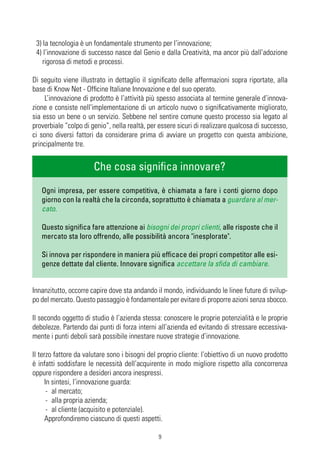 3) la tecnologia è un fondamentale strumento per l’innovazione;
 4) l’innovazione di successo nasce dal Genio e dalla Creatività, ma ancor più dall’adozione
    rigorosa di metodi e processi.

Di seguito viene illustrato in dettaglio il significato delle affermazioni sopra riportate, alla
base di Know Net - Officine Italiane Innovazione e del suo operato.
     L’innovazione di prodotto è l’attività più spesso associata al termine generale d’innova-
zione e consiste nell'implementazione di un articolo nuovo o significativamente migliorato,
sia esso un bene o un servizio. Sebbene nel sentire comune questo processo sia legato al
proverbiale “colpo di genio”, nella realtà, per essere sicuri di realizzare qualcosa di successo,
ci sono diversi fattori da considerare prima di avviare un progetto con questa ambizione,
principalmente tre.


                       Che cosa significa innovare?
   Ogni impresa, per essere competitiva, è chiamata a fare i conti giorno dopo
   giorno con la realtà che la circonda, soprattutto è chiamata a guardare al mer-
   cato.

   Questo significa fare attenzione ai bisogni dei propri clienti, alle risposte che il
   mercato sta loro offrendo, alle possibilità ancora "inesplorate".

   Si innova per rispondere in maniera più efficace dei propri competitor alle esi-
   genze dettate dal cliente. Innovare significa accettare la sfida di cambiare.


Innanzitutto, occorre capire dove sta andando il mondo, individuando le linee future di svilup-
po del mercato. Questo passaggio è fondamentale per evitare di proporre azioni senza sbocco.

Il secondo oggetto di studio è l’azienda stessa: conoscere le proprie potenzialità e le proprie
debolezze. Partendo dai punti di forza interni all’azienda ed evitando di stressare eccessiva-
mente i punti deboli sarà possibile innestare nuove strategie d’innovazione.

Il terzo fattore da valutare sono i bisogni del proprio cliente: l’obiettivo di un nuovo prodotto
è infatti soddisfare le necessità dell’acquirente in modo migliore rispetto alla concorrenza
oppure rispondere a desideri ancora inespressi.
      In sintesi, l’innovazione guarda:
       - al mercato;
       - alla propria azienda;
       - al cliente (acquisito e potenziale).
      Approfondiremo ciascuno di questi aspetti.

                                               9
 