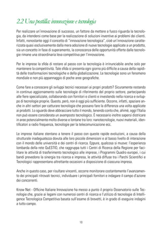 2.2 Una postilla: innovazione e tecnologia
Per realizzare un’innovazione di successo, un fattore da mettere a fuoco riguarda la tecnolo-
gia, da intendersi come base per la realizzazione di soluzioni inventive ai problemi dei clienti.
Infatti, nonostante oggi il concetto di “innovazione tecnologica”, cioè un’innovazione caratte-
rizzata quasi esclusivamente dalla mera adozione di nuove tecnologie applicate a un prodotto,
sia un concetto in fase di superamento, la conoscenza delle opportunità offerte dalle tecnolo-
gie rimane una straordinaria leva competitiva per l’innovazione.

Per le imprese la sfida di restare al passo con la tecnologia è irrinunciabile anche solo per
mantenere la competitività. Tale sfida si presenta ogni giorno più difficile a causa della rapidi-
tà delle trasformazioni tecnologiche e della globalizzazione. Le tecnologie sono un fenomeno
mondiale e non più appannaggio di poche aree geografiche.

Come fare a conoscere gli sviluppi tecnici necessari ai propri prodotti? Sicuramente restando
in continuo aggiornamento sulle tecnologie di riferimento del proprio settore, partecipando
alle fiere specializzate, collaborando con fornitori e clienti e investendo nella ricerca e svilup-
po di tecnologie proprie. Questo, però, non è oggi più sufficiente. Occorre, infatti, spaziare an-
che in altri settori per catturare tecnologie che possano fare la differenza una volta applicate
ai prodotti. Lo sguardo deve abbracciare tutto il mondo, tenendo conto che, ahimé, oggi l’Italia
non può essere considerata un avamposto tecnologico. È necessario inoltre sapersi districare
in aree potenzialmente molto diverse e lontane tra loro: nanotecnologie, nuovi materiali, iden-
tificatori a radio frequenza, tecnologie per la telecomunicazione ecc.

Le imprese italiane stentano a tenere il passo con queste rapide evoluzioni, a causa della
strutturale inadeguatezza dovuta alle loro piccole dimensioni e al basso livello di interazione
con il mondo delle università e dei centri di ricerca. Eppure, qualcosa si muove: l’esperienza
lombarda della rete QuESTIO, che raggruppa tutti i Centri di Ricerca della Regione per faci-
litare le attività di trasferimento tecnologico alle imprese, i Programmi Quadro europei, i cui
bandi prevedono la sinergia tra ricerca e impresa, le attività diffuse tra i Parchi Scientifici e
Tecnologici rappresentano altrettante occasioni a disposizione di ciascuna impresa.

Anche in questo caso, per risultare vincenti, occorre monitorare costantemente l’avanzamen-
to dei principali ritrovati tecnici, individuare i principali fornitori e indagare il campo d’azione
dei concorrenti.

Know Net - Officine Italiane Innovazione ha messo a punto il proprio Osservatorio sulle Tec-
nologie che, grazie ai legami con numerosi centri di ricerca e l’utilizzo di tecnologie di Intelli-
gence Tecnologica Competitiva basata sull’esame di brevetti, è in grado di eseguire indagini
a tutto campo.



                                                10
 