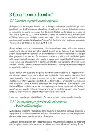 3. Cosa “tenere d’occhio”
3.1 Guardare al proprio contesto aziendale
Gli imprenditori hanno spesso un’idea distorta della propria impresa: assorbiti dai “problemi”
quotidiani, non si soffermano mai ad analizzare il reale posizionamento dell’azienda rispetto
ai concorrenti e il valore riconosciuto loro dai clienti. In altre parole: capire chi si è per rin-
tracciare le ragioni per cui il cliente dovrebbe preferire noi alla concorrenza. Come ottenere
ciò? Certo, mantenere un dialogo costante con i propri collaboratori più stretti aiuta molto ma
non esaurisce il compito: la valutazione “esterna” di clienti e fornitori costituisce un riscontro
indispensabile per l’azienda sui propri punti di forza.

Questa attività, condotta costantemente, è fondamentale per evitare di lanciare un nuovo
prodotto che non sia vicino per valori proposti a quelli per cui l’azienda è già riconosciuta,
perché non solo potrebbe portare a un fallimento ma addirittura ridurre la credibilità dei pro-
dotti già presenti sul mercato. Se un’azienda nota per la produzione di bicchieri di qualità
raffinata per materiali, design e colori sceglie di proporre una linea di bicchieri “primo prezzo”
senza comunicare adeguatamente la scelta e veicolando il nuovo prodotto attraverso i canali
abituali, i clienti e i fornitori potrebbero essere disorientati e non cogliere la coerenza rispetto
al portafoglio prodotti noto.

Questo pone un’altra questione di capitale importanza: la chiarezza circa la “mappa valoriale”
che ciascuna azienda porta con sé. Quali sono i valori che la mia azienda comunica? Quali
sono gli aggettivi che ad essa vengono associati, da clienti, fornitori, concorrenti? Sono consi-
derato un innovatore? Oppure un solido bastione della tradizione artigianale? Alla mia azien-
da è associato il valore di esperto tecnologico o di energia creativa o di disponibilità verso
il cliente? Non sono domande oziose: quanto più saprò rendere trasparente il mio “valore di
punta” nei miei prodotti, nella mia comunicazione, in ognuna delle mie azioni verso l’esterno,
tanto più sarò convincente e facilmente comprensibile ai miei clienti.

I miei valori sono la mia carta di identità. Per questo esserne coscienti è indispensabile.

3.2 Uno strumento per guardare alla mia impresa:
    i Radar dell’innovazione
Molte aziende intendono l'innovazione come sinonimo di sviluppo di un nuovo prodotto o la
equiparano alla tradizionale ricerca e sviluppo. L'innovazione ha una portata ben più ampia
della semplice innovazione tecnologica o di prodotto.

Sulla base delle discussioni con i responsabili delle innovazioni delle aziende più importanti
e un'indagine completa della letteratura accademica sul tema, Mohanbir Sawhney, Robert C.

                                                11
 