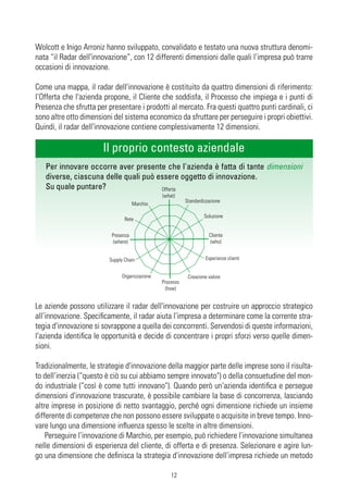 Wolcott e Inigo Arroniz hanno sviluppato, convalidato e testato una nuova struttura denomi-
nata “il Radar dell'innovazione”, con 12 differenti dimensioni dalle quali l’impresa può trarre
occasioni di innovazione.

Come una mappa, il radar dell'innovazione è costituito da quattro dimensioni di riferimento:
l’Offerta che l'azienda propone, il Cliente che soddisfa, il Processo che impiega e i punti di
Presenza che sfrutta per presentare i prodotti al mercato. Fra questi quattro punti cardinali, ci
sono altre otto dimensioni del sistema economico da sfruttare per perseguire i propri obiettivi.
Quindi, il radar dell'innovazione contiene complessivamente 12 dimensioni.

                       Il proprio contesto aziendale
   Per innovare occorre aver presente che l'azienda è fatta di tante dimensioni
   diverse, ciascuna delle quali può essere oggetto di innovazione.
   Su quale puntare?                  Offerta
                                               (what)
                                                          Standardizzazione
                                     Marchio

                                                                   Soluzione
                                Rete

                          Presenza                                   Cliente
                           (where)                                    (who)


                         Supply Chain                              Esperienze clienti


                              Organizzazione               Creazione valore
                                               Processo
                                                 (how)


Le aziende possono utilizzare il radar dell'innovazione per costruire un approccio strategico
all’innovazione. Specificamente, il radar aiuta l’impresa a determinare come la corrente stra-
tegia d'innovazione si sovrappone a quella dei concorrenti. Servendosi di queste informazioni,
l'azienda identifica le opportunità e decide di concentrare i propri sforzi verso quelle dimen-
sioni.

Tradizionalmente, le strategie d'innovazione della maggior parte delle imprese sono il risulta-
to dell’inerzia (“questo è ciò su cui abbiamo sempre innovato") o della consuetudine del mon-
do industriale (“così è come tutti innovano"). Quando però un'azienda identifica e persegue
dimensioni d'innovazione trascurate, è possibile cambiare la base di concorrenza, lasciando
altre imprese in posizione di netto svantaggio, perché ogni dimensione richiede un insieme
differente di competenze che non possono essere sviluppate o acquisite in breve tempo. Inno-
vare lungo una dimensione influenza spesso le scelte in altre dimensioni.
    Perseguire l’innovazione di Marchio, per esempio, può richiedere l’innovazione simultanea
nelle dimensioni di esperienza del cliente, di offerta e di presenza. Selezionare e agire lun-
go una dimensione che definisca la strategia d'innovazione dell’impresa richiede un metodo

                                                   12
 