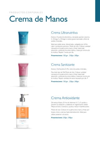 Geles
Crema de Manos
P R O D U C T O S C O R P O R A L E S
Crema Ultranutritiva
Activos: El aceite de almendras y de Jojoba aportan vitamina
E, Omega 3 y Omega 6, ácidos grasos esenciales y libre de
aceites minerales.
Ideal para pieles secas, descamadas, castigadas por el frío,
calor o productos químicos. Modo de Uso: Colocar cantidad
necesaria en la palma de la mano y frotar hasta total
absorción, cubriendo los entre dedos y hasta por encima de
la muñeca. Repetir 3 veces por día.
Presentaciones: 150 grs. 250grs. 500grs
Crema Sanitizante
Activos: Clorhexidina 0.3%, Libre de aceites minerales.
Para todo tipo de Piel.Modo de Uso: Colocar cantidad
necesaria en la palma de la mano y frotar hasta total
absorción, cubriendo los entre dedos y hasta por encima de
la muñeca. Repetir cantidad de veces necesaria por día. P
Presentaciones: 150 grs. 250grs. 500grs
Crema Antioxidante
De textura liviana. El mix de vitaminas A, C y E ayudan a
prevenir la oxidación y colaboran en regeneración celular.
Mejora el tono, la textura y ayuda a reducir imperfecciones.
Modo de Uso: Colocar en la palma de la mano y frotar por
brazos, torso y piernas hasta total absorción. Ideal para
utilizar posterior a la ducha.
Presentaciones: 250grs. 500grs
 