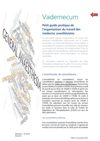 Rédacteur : Dr Samir
Sharshar
Édité le 26 janvier 2015
1
Vademecum
Petit guide pratique de
l’organisation du travail des
médecins anesthésistes
Ce document expose l’organisation du travail des
médecins anesthésistes intervenant sur le Centre
Hospitalier de Charleville-Mézières. Il est diffusé à
l’ensemble des médecins anesthésistes, permanents
ou assurant des missions de remplacement. Il est de
même diffusé à l’ensemble des médecins demandeurs
d’anesthésie qu’ils soient chirurgiens, ou d’autres
spécialités.
Ce document reprend les éléments du Code
d’Anesthésie adopté par le pôle n°6. Il a donc valeur
contractuelle et est opposable à nos pratiques.
L’anesthésiste de consultations
L’anesthésiste de consultations assure les
consultations externes et internes d’anesthésie, de
même que les visites pré-anesthésiques. Il prend son
posteà 8h00et le quitte à16h00. Il est présentaustaff
du mardi qui se tient de 16h00 à 17h00 et porte sur
les revues anesthésiques et chirurgicales des
dossiers. Il est présent au staff de programmation du
jeudi qui se tient de 16h00 à 17h00. Et enfin il
participe aux séancesdebibliographie qui setienne le
troisième mercredi de chaque mois de 16h00 à
17h00. En attendant que les locaux du service
d’anesthésie puissent accueillir une salle de réunion,
les staffs se tiennent dans la salle de Cellule de
Régulation de l’Hospitalisation (C.R.H.) en face du
bloc opératoire.
Les consultations externes
Les consultations externes d’anesthésie ont lieu tous
les jours ouvrés, du lundi au vendredi. L’agenda de
rendez-vous est abondé par la C.R.H. pour les patients
 