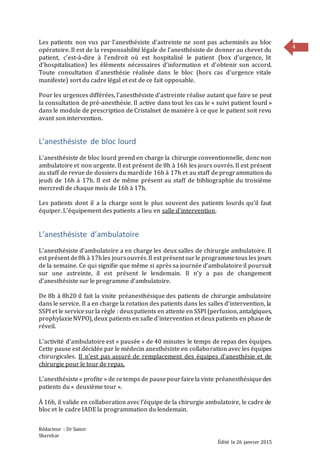 Rédacteur : Dr Samir
Sharshar
Édité le 26 janvier 2015
4
Les patients non vus par l’anesthésiste d’astreinte ne sont pas acheminés au bloc
opératoire. Il est de la responsabilité légale de l’anesthésiste de donner au chevet du
patient, c’est-à-dire à l’endroit où est hospitalisé le patient (box d’urgence, lit
d’hospitalisation) les éléments nécessaires d’information et d’obtenir son accord.
Toute consultation d’anesthésie réalisée dans le bloc (hors cas d’urgence vitale
manifeste) sort du cadre légal et est de ce fait opposable.
Pour les urgences différées, l’anesthésiste d’astreinte réalise autant que faire se peut
la consultation de pré-anesthésie. Il active dans tout les cas le « suivi patient lourd »
dans le module de prescription de Cristalnet de manière à ce que le patient soit revu
avant son intervention.
L’anesthésiste de bloc lourd
L’anesthésiste de bloc lourd prend en charge la chirurgie conventionnelle, donc non
ambulatoire et non urgente. Il est présent de 8h à 16h les jours ouvrés. Il est présent
au staff de revue de dossiers du mardi de 16h à 17h et au staff de programmation du
jeudi de 16h à 17h. Il est de même présent au staff de bibliographie du troisième
mercredi de chaque mois de 16h à 17h.
Les patients dont il a la charge sont le plus souvent des patients lourds qu’il faut
équiper. L’équipement des patients a lieu en salle d’intervention.
L’anesthésiste d’ambulatoire
L’anesthésiste d’ambulatoire a en charge les deux salles de chirurgie ambulatoire. Il
est présent de8h à 17hles joursouvrés.Il est présent surle programmetous les jours
de la semaine. Ce qui signifie que même si après sa journée d’ambulatoire il poursuit
sur une astreinte, il est présent le lendemain. Il n’y a pas de changement
d’anesthésiste sur le programme d’ambulatoire.
De 8h à 8h20 il fait la visite préanesthésique des patients de chirurgie ambulatoire
dans le service. Il a en charge la rotation des patients dans les salles d’intervention, la
SSPI et le servicesurla règle : deuxpatients en attente en SSPI (perfusion, antalgiques,
prophylaxieNVPO), deux patients en salle d’intervention et deuxpatients en phasede
réveil.
L’activité d’ambulatoire est « pausée » de 40 minutes le temps de repas des équipes.
Cette pause est décidée par le médecin anesthésiste en collaboration avec les équipes
chirurgicales. Il n'est pas assuré de remplacement des équipes d’anesthésie et de
chirurgie pour le tour de repas.
L’anesthésiste« profite » de cetemps de pausepourfairela viste préanesthésiquedes
patients du « deuxième tour ».
À 16h, il valide en collaboration avec l’équipe de la chirurgie ambulatoire, le cadre de
bloc et le cadre IADE la programmation du lendemain.
 