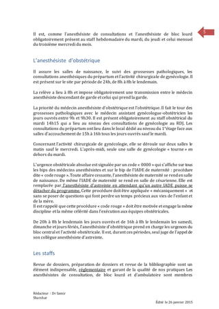 Rédacteur : Dr Samir
Sharshar
Édité le 26 janvier 2015
5Il est, comme l’anesthésiste de consultations et l’anesthésiste de bloc lourd
obligatoirement présent au staff hebdomadaire du mardi, du jeudi et celui mensuel
du troisième mercredi du mois.
L’anesthésiste d’obstétrique
Il assure les salles de naissance, le suivi des grossesses pathologiques, les
consultations anesthésiques du prépartum et l’activité chirurgicale de gynécologie. Il
est présent sur le site par période de 24h, de 8h à 8h le lendemain.
La relève a lieu à 8h et impose obligatoirement une transmission entre le médecin
anesthésiste descendant de garde et celui qui prend la garde.
La priorité du médecin anesthésiste d’obstétrique est l’obstétrique. Il fait le tour des
grossesses pathologiques avec le médecin assistant gynécologue-obstétricien les
jours ouvrés entre 9h et 9h30. Il est présent obligatoirement au staff obstétrical du
mardi 14h15 qui a lieu au niveau des consultations de gynécologie au RDJ. Les
consultations du prépartum ont lieu dans le local dédié au niveau du 1°étage face aux
salles d’accouchement de 15h à 16h tous les jours ouvrés sauf le mardi.
Concernant l’activité chirurgicale de gynécologie, elle se déroule sur deux salles le
matin sauf le mercredi. L’après-midi, seule une salle de gynécologie « tourne » en
dehors du mardi.
L’urgence obstétricale absolue est signalée par un code « 0000 » qui s’affiche sur tous
les bips des médecins anesthésistes et sur le bip de l’IADE de maternité : procédure
dite « coderouge ».Toute affairecessante, l’anesthésiste de maternité se rendensalle
de naissance. De même l’IADE de maternité se rend en salle de césarienne. Elle est
remplacée par l’anesthésiste d’astreinte en attendant qu’un autre IADE puisse se
détacher du programme. Cette procédure doit être appliquée « mécaniquement « et
sans se poser de questions qui font perdre un temps précieux aux vies de l’enfant et
de la mère.
Il est rappelé que cette procédure « code rouge » doit être motivée et engage la même
discipline et la même célérité dans l’exécution aux équipes obstétricales.
De 20h à 8h le lendemain les jours ouvrés et de 16h à 8h le lendemain les samedi,
dimanche et jours fériés, l’anesthésiste d’obstétrique prend en charge les urgences du
bloc central et l’activité obstétricale. Il est, durant ces périodes, seul juge de l’appel de
son collègue anesthésiste d’astreinte.
Les staffs
Revue de dossiers, préparation de dossiers et revue de la blibliographie sont un
élément indispensable, réglementaire et garant de la qualité de nos pratiques Les
anesthésistes de consultation, de bloc lourd et d’ambulatoire sont membres
 