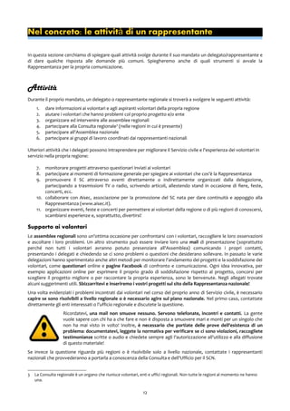 Nel concreto: le attivit di un rappresentanteà
In questa sezione cerchiamo di spiegare quali attività svolge durante il suo mandato un delegato/rappresentante e
di dare qualche risposta alle domande più comuni. Spiegheremo anche di quali strumenti si avvale la
Rappresentanza per la propria comunicazione.
Attività
Durante il proprio mandato, un delegato o rappresentante regionale si troverà a svolgere le seguenti attività:
1. dare informazioni ai volontari e agli aspiranti volontari della propria regione
2. aiutare i volontari che hanno problemi col proprio progetto e/o ente
3. organizzare ed intervenire alle assemblee regionali
4. partecipare alla Consulta regionale3
(nelle regioni in cui è presente)
5. partecipare all'Assemblea nazionale
6. partecipare ai gruppi di lavoro coordinati dai rappresentanti nazionali
Ulteriori attività che i delegati possono intraprendere per migliorare il Servizio civile e l'esperienza dei volontari in
servizio nella propria regione:
7. monitorare progetti attraverso questionari inviati ai volontari
8. partecipare ai momenti di formazione generale per spiegare ai volontari che cos'è la Rappresentanza
9. promuovere il SC attraverso eventi direttamente o indirettamente organizzati dalla delegazione,
partecipando a trasmissioni TV o radio, scrivendo articoli, allestendo stand in occasione di fiere, feste,
concerti, ecc.
10. collaborare con Aisec, associazione per la promozione del SC nata per dare continuità e appoggio alla
Rappresentanza (www.aisec.it).
11. organizzare eventi, feste e concerti per permettere ai volontari della regione o di più regioni di conoscersi,
scambiarsi esperienze e, soprattutto, divertirsi!
Supporto ai volontari
Le assemblee regionali sono un'ottima occasione per confrontarsi con i volontari, raccogliere le loro osservazioni
e ascoltare i loro problemi. Un altro strumento può essere inviare loro una mail di presentazione (soprattutto
perché non tutti i volontari avranno potuto presenziare all'Assemblea) comunicando i propri contatti,
presentando i delegati e chiedendo se ci sono problemi o questioni che desiderano sollevare. In passato le varie
delegazioni hanno sperimentato anche altri metodi per monitorare l'andamento dei progetti e la soddisfazione dei
volontari, come questionari online e pagine Facebook di confronto e comunicazione. Ogni idea innovativa, per
esempio applicazioni online per esprimere il proprio grado di soddisfazione rispetto al progetto, concorsi per
scegliere il progetto migliore o per raccontare la propria esperienza, sono le benvenute. Negli allegati trovate
alcuni suggerimenti utili. Sbizzarritevi e inseriremo i vostri progetti sul sito della Rappresentanza nazionale!
Una volta evidenziati i problemi incontrati dai volontari nel corso del proprio anno di Servizio civile, è necessario
capire se sono risolvibili a livello regionale o è necessario agire sul piano nazionale. Nel primo caso, contattate
direttamente gli enti interessati o l'ufficio regionale e discutete la questione.
Ricordatevi, una mail non smuove nessuno. Servono telefonate, incontri e contatti. La gente
vuole sapere con chi ha a che fare e non è disposta a smuovere mari e monti per un singolo che
non ha mai visto in volto! Inoltre, è necessario che portiate delle prove dell'esistenza di un
problema: documentatevi, leggete la normativa per verificare se ci sono violazioni, raccogliete
testimonianze scritte o audio e chiedete sempre agli l'autorizzazione all'utilizzo e alla diffusione
di questo materiale!
Se invece la questione riguarda più regioni o è risolvibile solo a livello nazionale, contattate i rappresentanti
nazionali che provvederanno a portarla a conoscenza della Consulta e dell'Ufficio per il SCN.
3 La Consulta regionale è un organo che riunisce volontari, enti e uffici regionali. Non tutte le regioni al momento ne hanno
una.
12
 