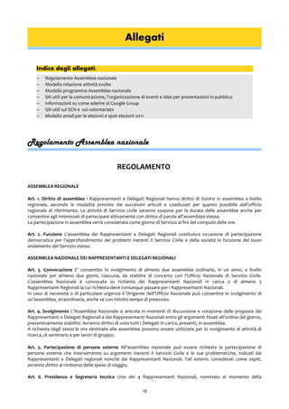 Allegati
Indice degli allegati:
– Regolamento Assemblea nazionale
– Modello relazione attività svolte
– Modello programma Assemblea nazionale
– Siti utili per la comunicazione, l'organizzazione di eventi e idee per presentazioni in pubblico
– Informazioni su come aderire al Google Group
– Siti utili sul SCN e sul volontariato
– Modello email per le elezioni e spot elezioni 2011
Regolamento Assemblea nazionale
REGOLAMENTO
ASSEMBLEA REGIONALE
Art. 1. Diritto di assemblea I Rappresentanti e Delegati Regionali hanno diritto di riunirsi in assemblea a livello
regionale, secondo le modalità previste dai successivi articoli e coadiuvati per quanto possibile dall’ufficio
regionale di riferimento. Le attività di Servizio civile saranno sospese per la durata delle assemblee anche per
consentire agli interessati di partecipare attivamente con diritto di parola all’assemblea stessa.
La partecipazione in assemblea verrà considerata come giorno di Servizio ai fini del computo delle ore.
Art. 2. Funzione L’assemblea dei Rappresentanti e Delegati Regionali costituisce occasione di partecipazione
democratica per l’approfondimento dei problemi inerenti il Servizio Civile e della società in funzione del buon
andamento del Servizio stesso.
ASSEMBLEA NAZIONALE DEI RAPPRESENTANTI E DELEGATI REGIONALI
Art. 3. Convocazione E’ consentito lo svolgimento di almeno due assemblee ordinarie, in un anno, a livello
nazionale per almeno due giorni, ciascuna, da stabilire di concerto con l’Ufficio Nazionale di Servizio Civile.
L’assemblea Nazionale è convocata su richiesta dei Rappresentanti Nazionali in carica o di almeno 5
Rappresentanti Regionali la cui richiesta deve comunque passare per i Rappresentanti Nazionali.
In caso di necessità o di particolare urgenza il Dirigente dell’Ufficio Nazionale può consentire lo svolgimento di
un’assemblea, straordinaria, anche se con ridotto tempo di preavviso.
Art. 4. Svolgimento L’Assemblea Nazionale si articola in momenti di discussione e votazione delle proposte dei
Rappresentanti e Delegati Regionali e dei Rappresentanti Nazionali entro gli argomenti fissati all’ordine del giorno,
preventivamente stabilito. Avranno diritto di voto tutti i Delegati in carica, presenti, in assemblea.
A richiesta degli stessi le ore destinate alle assemblee possono essere utilizzate per lo svolgimento di attività di
ricerca, di seminario e per lavori di gruppo.
Art. 5. Partecipazione di persone esterne All’assemblea nazionale può essere richiesta la partecipazione di
persone esterne che interverranno su argomenti inerenti il Servizio Civile e le sue problematiche, indicati dai
Rappresentanti e Delegati regionali nonché dai Rappresentanti Nazionali. Tali esterni, considerati come ospiti,
avranno diritto al rimborso delle spese di viaggio.
Art. 6. Presidenza e Segreteria tecnica Uno dei 4 Rappresentanti Nazionali, nominato al momento della
19
 