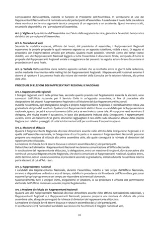 Convocazione dell’assemblea, esercita le funzioni di Presidente dell’Assemblea. In sostituzione di uno dei
Rappresentanti Nazionali verrà nominato uno dei partecipanti all’assemblea. A coadiuvare il ruolo della presidenza
viene nominata anche una segreteria tecnica composta di un segretario e un assistente. Questi verranno scelti,
secondo le disponibilità, tra i partecipanti all’assemblea.
Art. 7. Vigilanza Il presidente dell’Assemblea con l’aiuto della segreteria tecnica, garantisce l’esercizio democratico
dei diritti dei partecipanti all’Assemblea.
Art. 8. Procedure di voto
Secondo le modalità espresse, all’inizio dei lavori, dal presidente di assemblea, i Rappresentanti Regionali
esporranno le proprie proposte le quali verranno segnate su un apposito tabellone, visibile a tutti. Di seguito si
procederà con l’approvazione articolo per articolo. Qualora risulti possibile, tenendo conto dei tempi tecnici
stabiliti, uno dei Rappresentanti Nazionali leggerà a tutta l’assemblea il documento finale, composto di tutte le
proposte dei Rappresentanti Regionali votate a maggioranza dei presenti. In seguito ad una breve discussione si
procederà con il voto finale.
Art. 9. Verbale Dell’assemblea viene redatto apposito verbale che va restituito entro 10 giorni dalla redazione,
anche mediante inserimento nella mailing list dei Rappresentanti Regionali. I Rappresentanti Nazionali avranno il
dovere di riportare il documento finale alla visione dei membri della Consulta per le relative richieste, alla prima
data utile.
PROCEDURE DI ELEZIONE DEI RAPPRESENTANTI REGIONALI E NAZIONALI
Art. 1. Rappresentanti regionali
I Delegati regionali, eletti nella prima fase, secondo quanto previsto nel Regolamento inerente le elezioni, sono
convocati dall'Ufficio nazionale per il Servizio Civile in un'apposita assemblea, al fine di procedere alla
designazione del proprio Rappresentante Regionale e all’elezione dei due Rappresentanti Nazionali.
Durante l’assemblea, ogni Delegazione designa il proprio Rappresentante Regionale e contestualmente indica una
graduatoria dei possibili sostituti. Qualora tra i Rappresentanti eletti ci fosse un candidato per la Rappresentanza
nazionale, questo decadrà automaticamente dalla carica se verrà eletto come tale. Al suo posto verrà nominato il
delegato, che risulta essere il successivo, in base alla graduatoria indicata dalla Delegazione. I rappresentanti
uscenti, entro un massimo di 30 giorni, dovranno ragguagliare il neo-eletto sulla situazione attuale della propria
Regione con relativo passaggio di tutte le informazioni utili per continuare il lavoro intrapreso.
Art. 2. Mozione di sfiducia
Qualora il Rappresentante Regionale dovesse dimostrarsi assente nelle attività della Delegazione Regionale e in
quelle dell’assemblea nazionale, la Delegazione di cui fa parte o in assenza i Rappresentanti Nazionali, possono
proporre una mozione di sfiducia alla prima assemblea utile, alla quale conseguirà la richiesta di dimissioni del
rappresentante sfiduciato.
La mozione di sfiducia dovrà essere discussa e votata in assemblea dai 2/3 dei partecipanti.
Della richiesta di dimissioni i Rappresentanti Nazionali ne daranno comunicazione all’Ufficio Nazionale.
In sostituzione del rappresentante sfiduciato, la delegazione, entro un massimo di 10 giorni, dovrà procedere alla
nomina di un nuovo Rappresentante Regionale, che dovrà comunicare ai Rappresentanti Nazionali. Qualora entro,
detto termine, non vi sia alcuna nomina, si procederà secondo la graduatoria, indicata durante l’assemblea indetta
per le elezioni, di cui all’Art. 1 co.1.
Art. 3. Rappresentanti nazionali
I candidati alla Rappresentanza Nazionale, durante l’assemblea, indetta a tale scopo dall’Ufficio Nazionale,
avranno a disposizione un limitato arco di tempo, stabilito in precedenza dal Presidente dell’Assemblea, per poter
esporre il proprio programma e un tempo per rispondere ad eventuali domande.
Successivamente, tutti i Delegati eletti, eseguiranno le votazioni, la cui procedura è affidata alla commissione
elettorale dell’Ufficio Nazionale secondo proprio Regolamento.
Art. 4 Mozione di sfiducia dei Rappresentanti Nazionali
Qualora uno dei Rappresentanti Nazionali dovesse dimostrarsi assente nelle attività dell’assemblea nazionale, 5
Rappresentanti Regionali o 2 Rappresentanti Nazionali, possono proporre una mozione di sfiducia alla prima
assemblea utile, alla quale conseguirà la richiesta di dimissioni del rappresentante sfiduciato.
La mozione di sfiducia dovrà essere discussa e votata in assemblea dai 2/3 dei partecipanti.
In sostituzione verrà nominato il candidato successivo che ha ottenuto il maggior numero di voti.
20
 