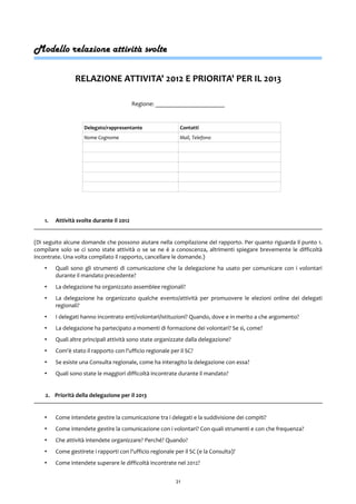 Modello relazione attività svolte
RELAZIONE ATTIVITA' 2012 E PRIORITA' PER IL 2013
Regione: _______________________
Delegato/rappresentante Contatti
Nome Cognome Mail, Telefono
1. Attività svolte durante il 2012
(Di seguito alcune domande che possono aiutare nella compilazione del rapporto. Per quanto riguarda il punto 1.
compilare solo se ci sono state attività o se se ne è a conoscenza, altrimenti spiegare brevemente le difficoltà
incontrate. Una volta compilato il rapporto, cancellare le domande.)
• Quali sono gli strumenti di comunicazione che la delegazione ha usato per comunicare con i volontari
durante il mandato precedente?
• La delegazione ha organizzato assemblee regionali?
• La delegazione ha organizzato qualche evento/attività per promuovere le elezioni online dei delegati
regionali?
• I delegati hanno incontrato enti/volontari/istituzioni? Quando, dove e in merito a che argomento?
• La delegazione ha partecipato a momenti di formazione dei volontari? Se sì, come?
• Quali altre principali attività sono state organizzate dalla delegazione?
• Com'è stato il rapporto con l'ufficio regionale per il SC?
• Se esiste una Consulta regionale, come ha interagito la delegazione con essa?
• Quali sono state le maggiori difficoltà incontrate durante il mandato?
2. Priorità della delegazione per il 2013
• Come intendete gestire la comunicazione tra i delegati e la suddivisione dei compiti?
• Come intendete gestire la comunicazione con i volontari? Con quali strumenti e con che frequenza?
• Che attività intendete organizzare? Perché? Quando?
• Come gestirete i rapporti con l'ufficio regionale per il SC (e la Consulta)?
• Come intendete superare le difficoltà incontrate nel 2012?
21
 