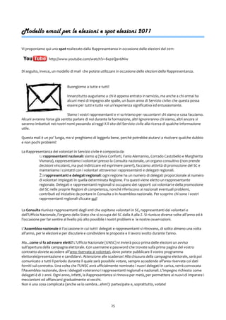Modello email per le elezioni e spot elezioni 2011
Vi proponiamo qui uno spot realizzato dalla Rappresentanza in occasione delle elezioni del 2011:
http://www.youtube.com/watch?v=842eQav6Niw
Di seguito, invece, un modello di mail che potete utilizzare in occasione delle elezioni della Rappresentanza.
Buongiorno a tutte e tutti!
Innanzitutto auguriamo a chi è appena entrato in servizio, ma anche a chi ormai ha
alcuni mesi di impegno alle spalle, un buon anno di Servizio civile: che questa possa
essere per tutti e tutte voi un’esperienza significativa ed entusiasmante.
Siamo i vostri rappresentanti e vi scriviamo per raccontarvi chi siamo e cosa facciamo.
Alcuni avranno forse già sentito parlare di noi durante la formazione, altri ignoreranno chi siamo, altri ancora si
saranno imbattuti nei nostri nomi passando ai raggi X il sito del Servizio civile alla ricerca di qualche informazione
utile.
Questa mail è un po’ lunga, ma vi preghiamo di leggerla bene, perchè potrebbe aiutarvi a risolvere qualche dubbio
e non pochi problemi!
La Rappresentanza dei volontari in Servizio civile è composta da:
1.i rappresentanti nazionali: siamo 4 (Silvia Conforti, Fania Alemanno, Corrado Castobello e Margherita
Vismara), rappresentiamo i volontari presso la Consulta nazionale, un organo consultivo (non prende
decisioni vincolanti, ma può indirizzare ed esprimere pareri), facciamo attività di promozione del SC e
manteniamo i contatti con i volontari attraverso i rappresentanti e delegati regionali.
2.i rappresentanti e delegati regionali: ogni regione ha un numero di delegati proporzionale al numero
di volontari impiegati in quella determinata Regione. Fra questi viene eletto un rappresentante
regionale. Delegati e rappresentanti regionali si occupano dei rapporti coi volontari e della promozione
del SC nelle proprie Regioni di competenza, nonchè riferiscono ai nazionali eventuali problemi,
contributi ed iniziative da portare in Consulta o in Assemblea nazionale. Per scoprire chi sono i vostri
rappresentanti regionali cliccate qui!
La Consulta riunisce rappresentanti degli enti che ospitano volontari in SC, rappresentanti dei volontari e
dell’Ufficio Nazionale, l’organo dello Stato che si occupa del SC dalla A alla Z. Si riunisce diverse volte all’anno ed è
l’occasione per far sentire al livello più alto possibile i nostri problemi e le nostre osservazioni.
L’Assemblea nazionale è l’occasione in cui tutti i delegati e rappresentanti si ritrovano, di solito almeno una volta
all’anno, per le elezioni e per discutere e condividere le proposte e il lavoro svolto durante l’anno.
Ma...come si fa ad essere eletti? L’Ufficio Nazionale (UNSC) vi invierà poco prima delle elezioni un avviso
sull’apertura della campagna elettorale. Con username e password che trovate sulla prima pagina del vostro
contratto dovete accedere all’area riservata ai volontari, dove potete pubblicare il vostro programma
elettorale/presentazione e candidarvi. Attenzione alle scadenze! Alla chiusura della campagna elettorale, sarà poi
comunicato a tutti il periodo durante il quale sarà possibile votare, sempre accedendo all’area riservata coi dati
forniti sul contratto. Una volta che l’UNSC avrà ufficialmente nominato i nuovi delegati in carica, verrà convocata
l’Assemblea nazionale, dove i delegati voteranno i rappresentanti regionali e nazionali. L’impegno richiesto come
delegati è di 2 anni. Ogni anno, infatti, la Rappresentanza si rinnova per metà, per permettere ai nuovi di imparare i
meccanismi ed affiancarsi gradualmente ai vecchi.
Non è una cosa complicata (anche se lo sembra...ehm!): partecipate e, soprattutto, votate!
25
 