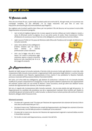 Un po' di storia
Il Servizio civile
Visto che sei arrivato fin qui, ci pare inutile ricordarti quale sia la storia del SC. Ad ogni modo, se ti occorresse una
cronologia completa, sul sito dell'UNSC c'è un lungo resoconto che può fare al caso tuo:
http://www.serviziocivile.gov.it/Contenuti/Default.aspx?PageID=7
Qui vogliamo solo ricordarti qualche data chiave, per non perdere il filo del discorso nel raccontare la storia della
Rappresentanza nel prossimo paragrafo.
• 1972: la lotta di migliaia di giovani che si erano opposti al servizio militare per motivi religiosi e morali, a
costo di affrontare anche la prigione, ha un suo primo punto di svolta. Viene riconosciuto il diritto
all'obiezione di coscienza e nasce il Servizio civile obbligatorio, come alternativa al servizio militare.
• 1998: nascono l'UNSC (e il SC passa dal Ministero della Difesa alla Presidenza del Consiglio dei Ministri) e la
Consulta nazionale.
• 2000: viene abolita la leva obbligatoria
(l'ultimo richiamo sarà nel 2005) e
viene istituito un esercito
professionale su base volontaria.
• 2001: con la legge n.64 del 6 marzo
nasce il SC come lo conosciamo oggi:
volontario, aperto a maschi e femmine
(prima era solo maschile!) dai 18 ai 26
anni (oggi 28 compiuti).
La Rappresentanza
Quando nel 1998 nacque la Consulta nazionale, il Servizio civile era ancora rivolto agli obiettori e come tale, nella
composizione della Consulta erano previsti 4 rappresentanti delle associazioni degli obiettori. La prima Consulta
vide come presidente Licio Palazzini, rappresentante di Arci, mentre il vice presidente fu Massimo Paolicelli,
portavoce nazionale dell'Associazione Obiettori Nonviolenti (AON).
Nel 2006, con la fine della leva obbligatoria, agli obiettori di sostituirono i volontari in SC e la Consulta dovette
modificare la propria composizione di conseguenza. A due dei quattro obiettori subentrarono due rappresentanti
dei volontari, questa volta con una novità: le elezioni. L'anno successivo, anche gli ultimi due obiettori furono
sostituiti dai rappresentanti dei volontari, che divennero quattro.
Nel 2013, in seguito alla ricomposizione della Consulta nazionale - che era stata abolita dai tagli del governo - la
Rappresentanza ha candidato alla presidenza una dei 4 rappresentanti nazionali, Silvia Conforti, per ribadire la
centralità dei giovani nel sistema del SC e nella Consulta. Le elezioni hanno tuttavia portato alla nomina di Giovanni
Bastianini, delegato della Protezione Civile.
Riferimenti normativi:
• Circolare del 17 gennaio 2006 "Circolare per l'elezione dei rappresentanti dei volontari del Servizio Civile in
seno alla Consulta Nazionale per il SC".
• Circolare 8 marzo 2007 "Definizione dei compiti dei Rappresentanti e dei Delegati dei volontari di Servizio
Civile Nazionale, nonché delle procedure e modalità per la loro elezione"
• Circolare del 10 marzo 2010: decreta che l'elezione dei rappresentanti regionali e nazionali debba avvenire
in Assemblea nazionale.
• Per le altre circolari sulla Rappresentanza, consulta il sito del SCN.
9
 