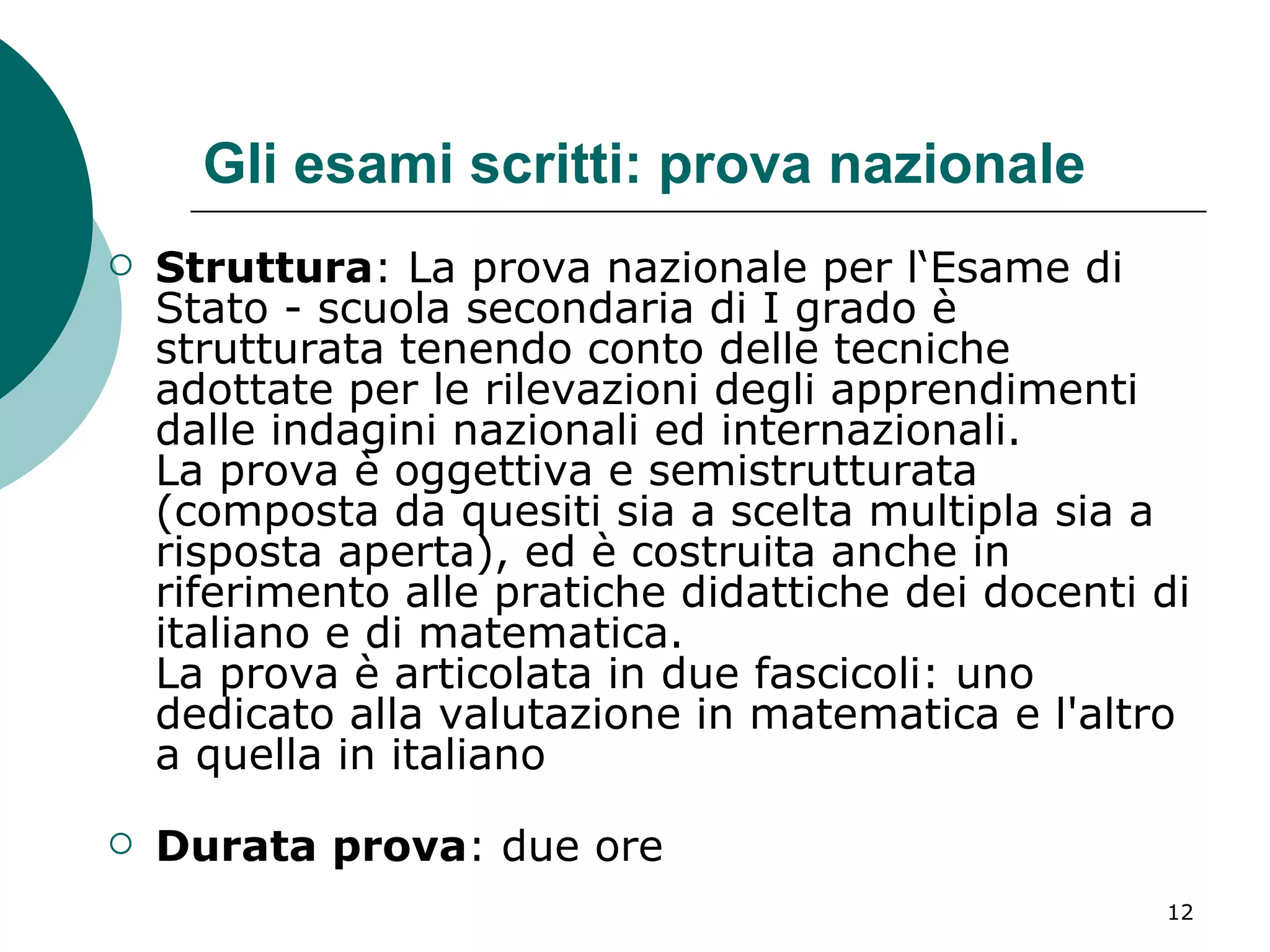 Gli esami scritti: prova nazionale Struttura : La prova nazionale per l‘Esame di Stato - scuola secondaria di I grado è strutturata tenendo conto delle tecniche adottate per le rilevazioni degli apprendimenti dalle indagini nazionali ed internazionali.  La prova è oggettiva e semistrutturata (composta da quesiti sia a scelta multipla sia a risposta aperta), ed è costruita anche in riferimento alle pratiche didattiche dei docenti di italiano e di matematica.  La prova è articolata in due fascicoli: uno dedicato alla valutazione in matematica e l'altro a quella in italiano Durata prova : due ore  