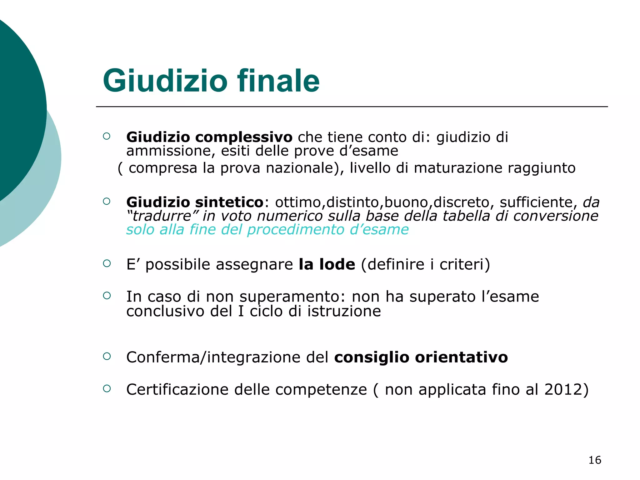 Giudizio finale Giudizio complessivo  che tiene conto di: giudizio di ammissione, esiti delle prove d’esame  ( compresa la prova nazionale), livello di maturazione raggiunto Giudizio sintetico : ottimo,distinto,buono,discreto, sufficiente,  da “tradurre” in voto numerico sulla base della tabella di conversione  solo alla fine del procedimento d’esame E’ possibile assegnare  la lode  (definire i criteri) In caso di non superamento: non ha superato l’esame conclusivo del I ciclo di istruzione Conferma/integrazione del  consiglio orientativo Certificazione delle competenze   ( non applicata fino al 2012) 