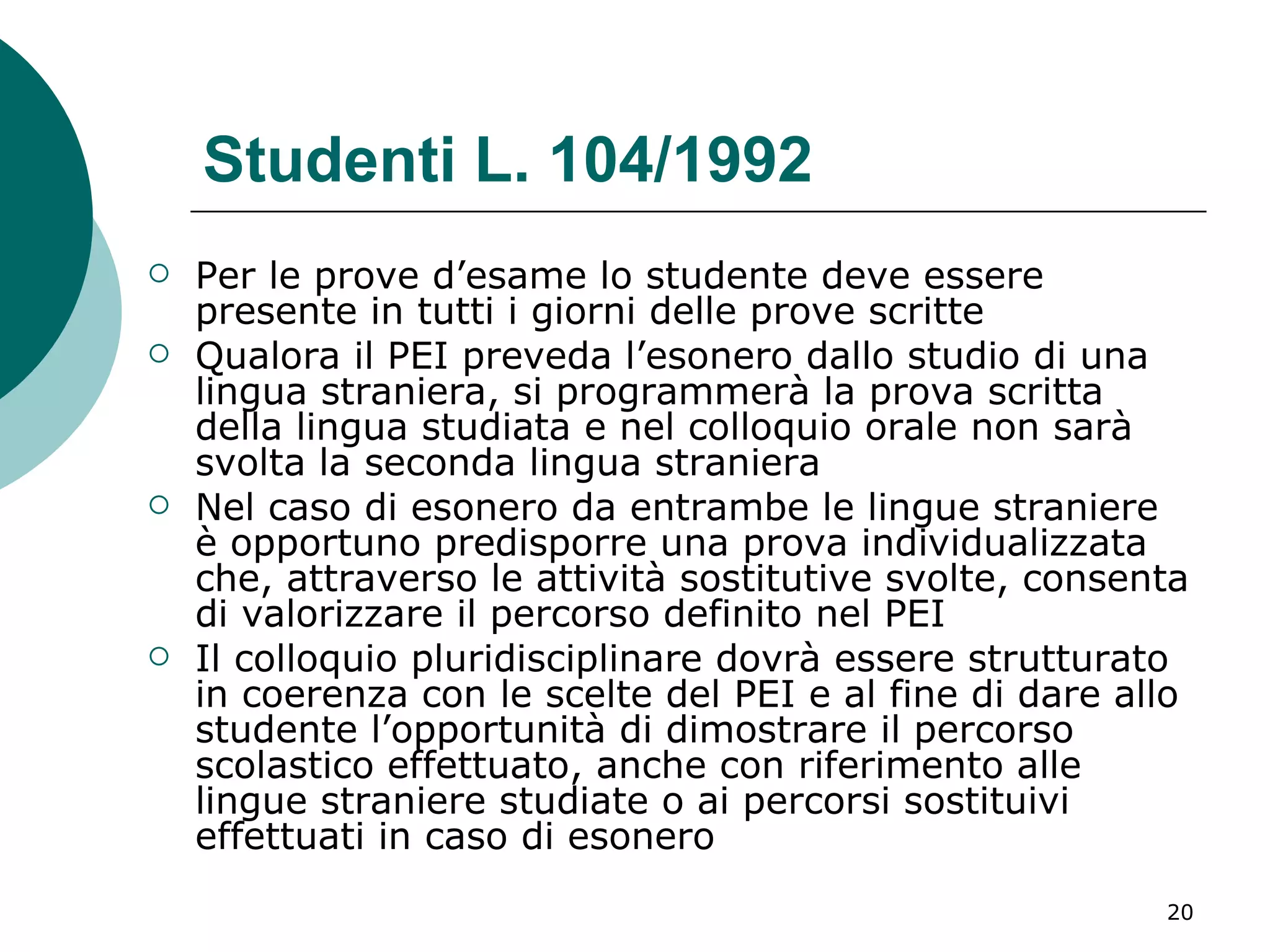 Studenti L. 104/1992 Per le prove d’esame lo studente deve essere presente in tutti i giorni delle prove scritte  Qualora il PEI preveda l’esonero dallo studio di una lingua straniera, si programmerà la prova scritta della lingua studiata e nel colloquio orale non sarà svolta la seconda lingua straniera  Nel caso di esonero da entrambe le lingue straniere è opportuno predisporre una prova individualizzata che, attraverso le attività sostitutive svolte, consenta di valorizzare il percorso definito nel PEI  Il colloquio pluridisciplinare dovrà essere strutturato in coerenza con le scelte del PEI e al fine di dare allo studente l’opportunità di dimostrare il percorso scolastico effettuato, anche con riferimento alle lingue straniere studiate o ai percorsi sostituivi effettuati in caso di esonero 