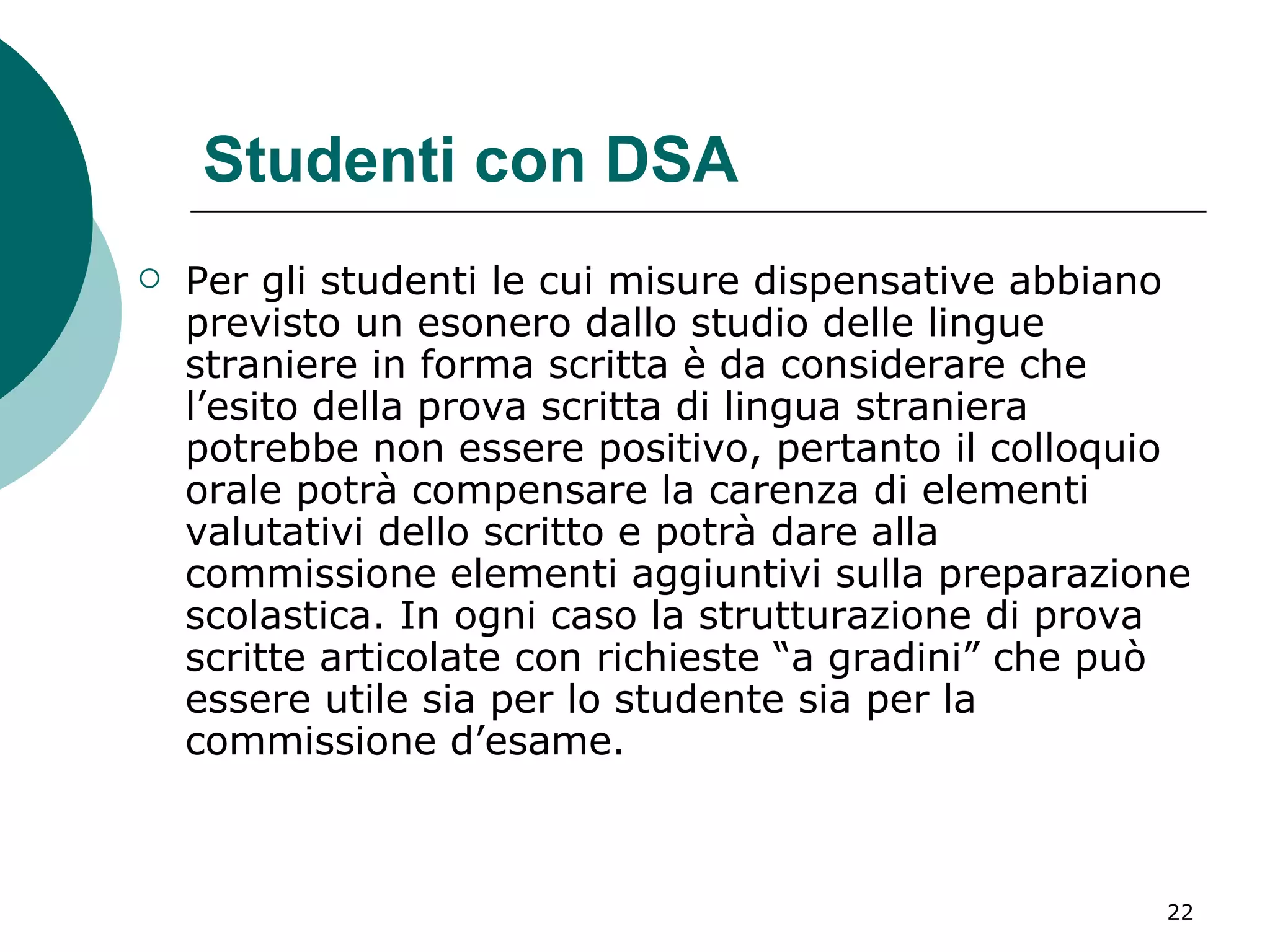 Studenti con DSA Per gli studenti le cui misure dispensative abbiano previsto un esonero dallo studio delle lingue straniere in forma scritta è da considerare che l’esito della prova scritta di lingua straniera potrebbe non essere positivo, pertanto il colloquio orale potrà compensare la carenza di elementi valutativi dello scritto e potrà dare alla commissione elementi aggiuntivi sulla preparazione scolastica. In ogni caso la strutturazione di prova scritte articolate con richieste “a gradini” che può essere utile sia per lo studente sia per la commissione d’esame. 
