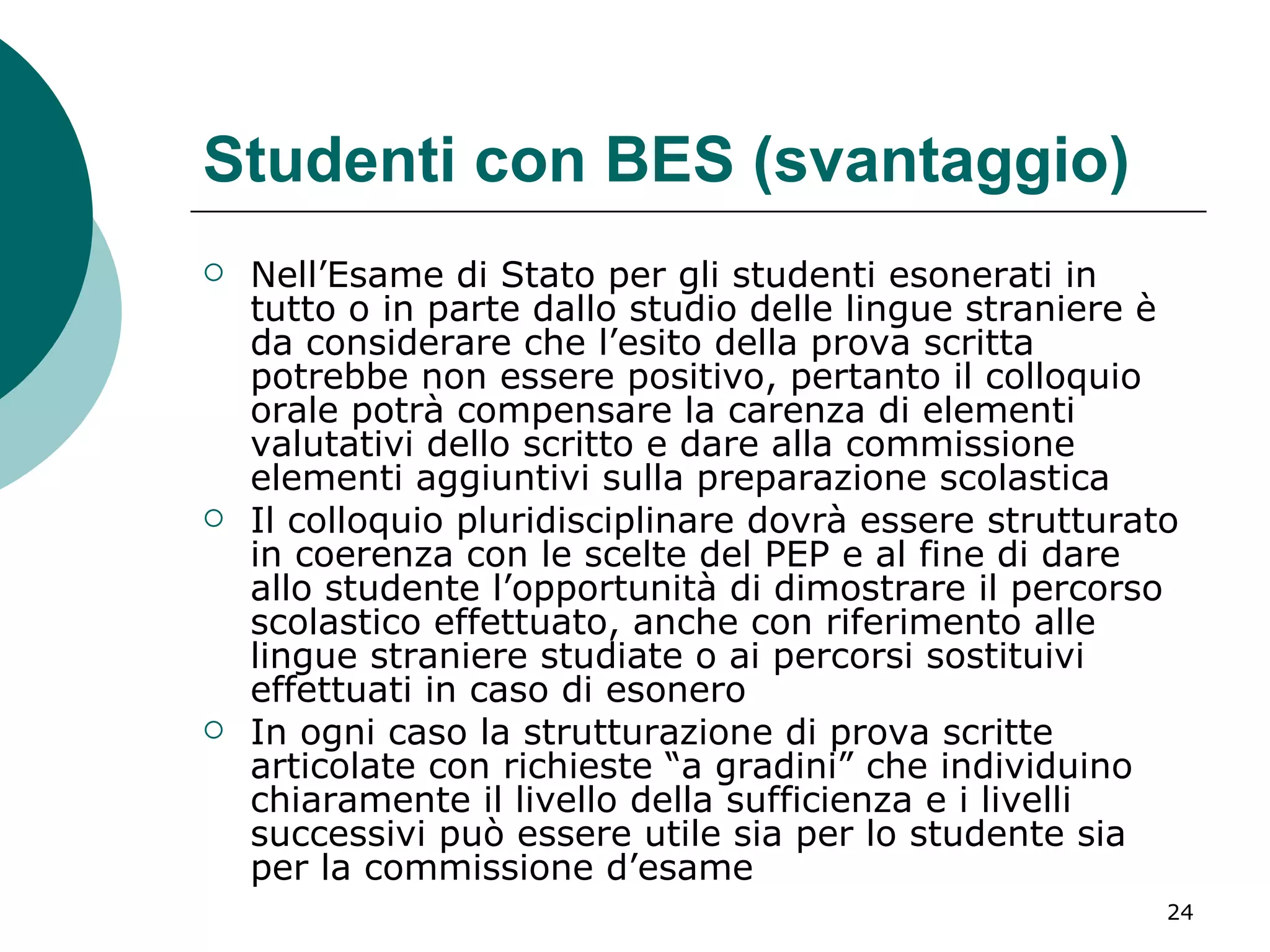 Studenti con BES (svantaggio) Nell’Esame di Stato per gli studenti esonerati in tutto o in parte dallo studio delle lingue straniere è da considerare che l’esito della prova scritta potrebbe non essere positivo, pertanto il colloquio orale potrà compensare la carenza di elementi valutativi dello scritto e dare alla commissione elementi aggiuntivi sulla preparazione scolastica  Il colloquio pluridisciplinare dovrà essere strutturato in coerenza con le scelte del PEP e al fine di dare allo studente l’opportunità di dimostrare il percorso scolastico effettuato, anche con riferimento alle lingue straniere studiate o ai percorsi sostituivi effettuati in caso di esonero  In ogni caso la strutturazione di prova scritte articolate con richieste “a gradini” che individuino chiaramente il livello della sufficienza e i livelli successivi può essere utile sia per lo studente sia per la commissione d’esame 