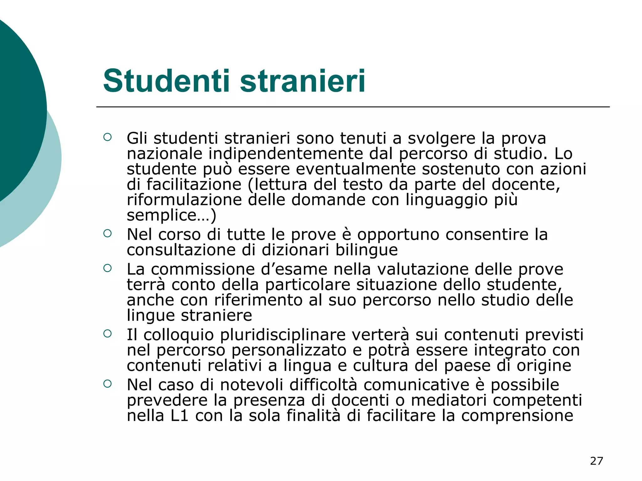 Studenti stranieri Gli studenti stranieri sono tenuti a svolgere la prova nazionale indipendentemente dal percorso di studio. Lo studente può essere eventualmente sostenuto con azioni di facilitazione (lettura del testo da parte del docente, riformulazione delle domande con linguaggio più semplice…)  Nel corso di tutte le prove è opportuno consentire la consultazione di dizionari bilingue  La commissione d’esame nella valutazione delle prove terrà conto della particolare situazione dello studente, anche con riferimento al suo percorso nello studio delle lingue straniere  Il colloquio pluridisciplinare verterà sui contenuti previsti nel percorso personalizzato e potrà essere integrato con contenuti relativi a lingua e cultura del paese di origine  Nel caso di notevoli difficoltà comunicative è possibile prevedere la presenza di docenti o mediatori competenti nella L1 con la sola finalità di facilitare la comprensione 