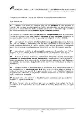 ORDRE DES BARREAUX FRANCOPHONES ET GERMANOPHONE DE BELGIQUE
                                       L’avocat conseille. L’avocat concilie. L’avocat défend .




Convention européenne, l'avocat doit défendre le justiciable pendant l'audition.

Il en découle que :

1°      L’avocat a le devoir, s’il l'estime utile, de lui conseiller à tout moment de
répondre ou non aux questions posées, d'attirer son attention sur les conséquences
juridiques de telles réponses, de lui conseiller de se taire ou de l'encourager à donner
des informations mais aussi de soutenir le justiciable en détresse.

Ces missions de conseil et de soutien nécessitent une proximité entre le justiciable et
l'avocat et autorisent des interventions verbales et non verbales de l'avocat au
cours de l'audition, contrairement à ce qui est préconisé par la circulaire 8/2011.

2°      L’avocat doit être attentif à la formulation des questions (ouvertes, fermées,
etc.). Le cas échéant, il interviendra, non pas pour s’opposer à ce que la question soit
posée, mais pour demander à l’officier de police judiciaire de reformuler une question
que le client ne comprendrait pas ou pour conseiller à son client de ne pas y répondre.

3°     L’avocat doit contrôler la retranscription des propos de son client par l’officier
de police et, le cas échéant, formuler immédiatement des observations à cet égard.

4°      À l’issue de chaque audition ou confrontation à laquelle il assiste, l'avocat peut
formuler des observations ou des suggestions, notamment sur des questions qu’il
serait utile de poser à son client, sur les devoirs éventuels à accomplir, mais également
sur les faits, la personnalité du justiciable et les alternatives éventuelles à la détention
préventive.

5°      En cas d’incident ou de constatation de violation de la loi, l’avocat sollicitera qu’il
soit expressément et immédiatement acté dans le procès-verbal. L’avocat veillera, en
vertu de son devoir de loyauté, à ne pas volontairement rendre l’audition impossible,
auquel cas il lui est loisible de simplement conseiller à son client de faire une application
stricte de son droit au silence.

6° L’avocat veille à lire le P.V. en fin d’audition avec le justiciable avant que ce dernier
n’appose sa signature éventuelle.

7° Enfin, l’avocat veille à confirmer par sms au système informatique la fin de
l’assistance à la permanence, ce qui le rendra à nouveau disponible pour un appel
ultérieur.




           P:Assistance de l’avocat premier interrogatoire – Arrêt Salduz – 09019.12.2011 Vade mecum Salduz. Doc
                                                             14
 
