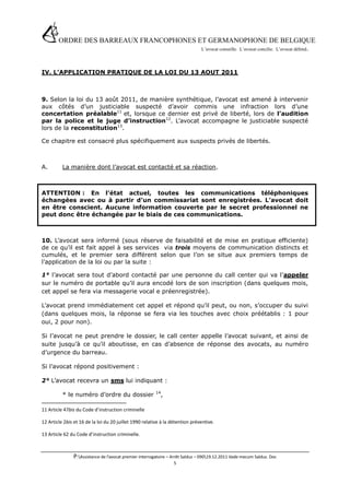 ORDRE DES BARREAUX FRANCOPHONES ET GERMANOPHONE DE BELGIQUE
                                         L’avocat conseille. L’avocat concilie. L’avocat défend .




IV. L’APPLICATION PRATIQUE DE LA LOI DU 13 AOUT 2011



9. Selon la loi du 13 août 2011, de manière synthétique, l’avocat est amené à intervenir
aux côtés d’un justiciable suspecté d’avoir commis une infraction lors d’une
concertation préalable11 et, lorsque ce dernier est privé de liberté, lors de l’audition
par la police et le juge d’instruction12. L’avocat accompagne le justiciable suspecté
lors de la reconstitution13.

Ce chapitre est consacré plus spécifiquement aux suspects privés de libertés.



A.        La manière dont l’avocat est contacté et sa réaction.



ATTENTION : En l’état actuel, toutes les communications téléphoniques
échangées avec ou à partir d’un commissariat sont enregistrées. L’avocat doit
en être conscient. Aucune information couverte par le secret professionnel ne
peut donc être échangée par le biais de ces communications.



10. L’avocat sera informé (sous réserve de faisabilité et de mise en pratique efficiente)
de ce qu’il est fait appel à ses services via trois moyens de communication distincts et
cumulés, et le premier sera différent selon que l’on se situe aux premiers temps de
l’application de la loi ou par la suite :

1° l’avocat sera tout d’abord contacté par une personne du call center qui va l’appeler
sur le numéro de portable qu’il aura encodé lors de son inscription (dans quelques mois,
cet appel se fera via messagerie vocal e préenregistrée).

L’avocat prend immédiatement cet appel et répond qu’il peut, ou non, s’occuper du suivi
(dans quelques mois, la réponse se fera via les touches avec choix préétablis : 1 pour
oui, 2 pour non).

Si l’avocat ne peut prendre le dossier, le call center appelle l’avocat suivant, et ainsi de
suite jusqu’à ce qu’il aboutisse, en cas d’absence de réponse des avocats, au numéro
d’urgence du barreau.

Si l’avocat répond positivement :

2° L’avocat recevra un sms lui indiquant :
                                                        14
          * le numéro d’ordre du dossier                   ,

11 Article 47bis du Code d’instruction criminelle

12 Article 2bis et 16 de la loi du 20 juillet 1990 relative à la détention préventive.

13 Article 62 du Code d’instruction criminelle.



               P:Assistance de l’avocat premier interrogatoire – Arrêt Salduz – 09019.12.2011 Vade mecum Salduz. Doc
                                                                 5
 