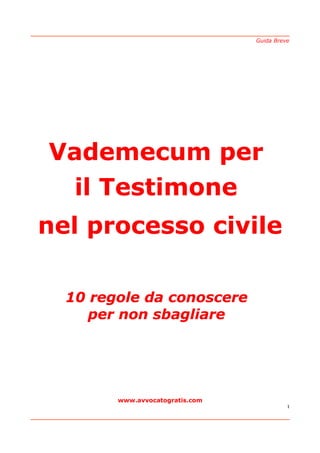Guida Breve




Vademecum per
  il Testimone
nel processo civile

  10 regole da conoscere
     per non sbagliare




        www.avvocatogratis.com
                                           1
 