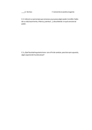 ____6. Hermes F.Convierte enpiedraalagente
C.2. Indicatú un personaje que conozcasyque poseaalgúnpoderincreíble:habla
de su vida(nacimiento,infancia,juventud…), describiendo enqué consiste tal
poder.
C.3. ¿Qué facultadte gustaría tener con el finde cambiar,para bienporsupuesto,
algúnaspectodel mundoactual?
 