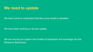 We need to update
We have come to understand that the co-op model is obsolete...
We have been working on its own update.
We are moving our system and modes of interaction and exchange into the
Ethereum Blockchain.
 