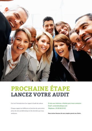 PROCHAINE ÉTAPE
LANCEZ VOTRE AUDIT
Ceci est l’introduction d’un rapport d’audit de culture.

Si cela vous intéresse, n’hésitez pas à nous contacter :
Email : contact@vadequa.com

Chaque rapport est différent en fonction de votre entre-

Téléphone : 09 80 80 09 02

prise, de votre problématique et des données que nous
analysons.

Nous serions heureux de vous compter parmis nos clients..

 