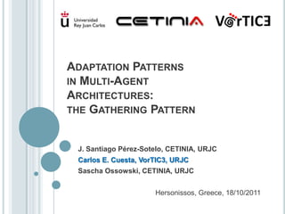 ADAPTATION PATTERNS
IN MULTI-AGENT
ARCHITECTURES:
THE GATHERING PATTERN


 J. Santiago Pérez-Sotelo, CETINIA, URJC
 Carlos E. Cuesta, VorTIC3, URJC
 Sascha Ossowski, CETINIA, URJC


                      Hersonissos, Greece, 18/10/2011
 