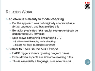 RELATED WORK
   An obvious similarity to model checking
     But the approach was not originally conceived as a
      formal approach, and has avoided this
     Behavior predicates (aka regular expressions) can be
      compared to LTL formulae
     Spin allows something similar using LTL
         It allows multithreading while checking
         It does not allow constructive rewriting


   Similar to EAOP in the AOSD world
     EAOP triggers events by using program traces
     Event-driven aspects are similar to rewriting rules
     This is essentially a language, ours a framework       10
 
