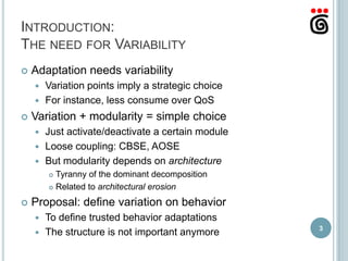 INTRODUCTION:
THE NEED FOR VARIABILITY
   Adaptation needs variability
     Variation points imply a strategic choice
     For instance, less consume over QoS

   Variation + modularity = simple choice
     Just activate/deactivate a certain module
     Loose coupling: CBSE, AOSE
     But modularity depends on architecture
         Tyranny of the dominant decomposition
         Related to architectural erosion


   Proposal: define variation on behavior
     To define trusted behavior adaptations
                                                  3
     The structure is not important anymore
 