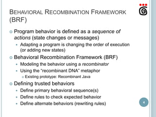 BEHAVIORAL RECOMBINATION FRAMEWORK
(BRF)
   Program behavior is defined as a sequence of
    actions (state changes or messages)
       Adapting a program is changing the order of execution
        (or adding new states)
   Behavioral Recombination Framework (BRF)
     Modeling the behavior using a recombinator
     Using the “recombinant DNA” metaphor
           Existing prototype: Recombinant Java
   Defining trusted behaviors
     Define primary behavioral sequence(s)
     Define rules to check expected behavior
                                                                4
     Define alternate behaviors (rewriting rules)
 