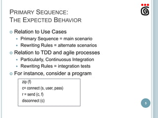 PRIMARY SEQUENCE:
THE EXPECTED BEHAVIOR
   Relation to Use Cases
     Primary Sequence = main scenario
     Rewriting Rules = alternate scenarios

   Relation to TDD and agile processes
     Particularly, Continuosus Integration
     Rewriting Rules = integration tests

   For instance, consider a program
        zip (f)
        c= connect (s, user, pass)
        r = send (c, f)
        disconnect (c)
                                              5
 
