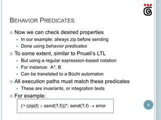 BEHAVIOR PREDICATES
   Now we can check desired properties
     In our example: always zip before sending
     Done using behavior predicates

   To some extent, similar to Pnueli’s LTL
     But using a regular expression-based notation
     For instance: A*; B
     Can be translated to a Büchi automaton

   All execution paths must match these predicates
       These are invariants, or integration tests
   For example:
        (¬ (zip(f)   send(?,f)))*; send(?,f)   error   6
 