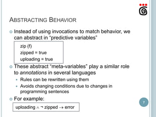 ABSTRACTING BEHAVIOR
   Instead of using invocations to match behavior, we
    can abstract in “predictive variables”
        zip (f)
        zipped = true
        uploading = true
   These abstract “meta-variables” play a similar role
    to annotations in several languages
     Rules can be rewritten using them
     Avoids changing conditions due to changes in
      programming sentences
   For example:
                                                          7
    uploading    ¬ zipped   error
 