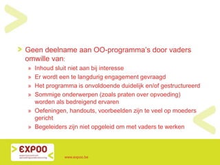 Geen deelname aan OO-programma’s door vaders
omwille van:
» Inhoud sluit niet aan bij interesse
» Er wordt een te langdurig engagement gevraagd
» Het programma is onvoldoende duidelijk en/of gestructureerd
» Sommige onderwerpen (zoals praten over opvoeding)
worden als bedreigend ervaren
» Oefeningen, handouts, voorbeelden zijn te veel op moeders
gericht
» Begeleiders zijn niet opgeleid om met vaders te werken
www.expoo.be
 