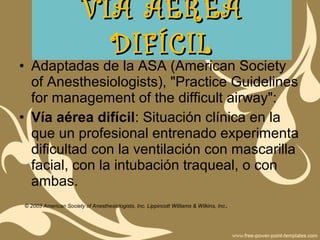 • Adaptadas de la ASA (American Society
of Anesthesiologists), "Practice Guidelines
for management of the difficult airway":
• Vía aérea difícil: Situación clínica en la
que un profesional entrenado experimenta
dificultad con la ventilación con mascarilla
facial, con la intubación traqueal, o con
ambas.
© 2003 American Society of Anesthesiologists, Inc. Lippincott Williams & Wilkins, Inc.
VÍA AÉREAVÍA AÉREA
DIFÍCILDIFÍCIL
 