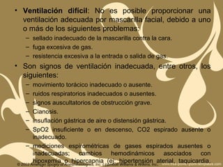 • Ventilación difícil: No es posible proporcionar una
ventilación adecuada por mascarilla facial, debido a uno
o más de los siguientes problemas:
– sellado inadecuado de la mascarilla contra la cara.
– fuga excesiva de gas.
– resistencia excesiva a la entrada o salida de gas.
• Son signos de ventilación inadecuada, entre otros, los
siguientes:
– movimiento torácico inadecuado o ausente.
– ruidos respiratorios inadecuados o ausentes.
– signos auscultatorios de obstrucción grave.
– Cianosis.
– insuflación gástrica de aire o distensión gástrica.
– SpO2 insuficiente o en descenso, CO2 espirado ausente o
inadecuado.
– mediciones espirométricas de gases espirados ausentes o
inadecuadas; cambios hemodinámicos asociados con
hipoxemia o hipercapnia (ej: hipertensión aterial, taquicardia,© 2003 American Society of Anesthesiologists, Inc. Lippincott Williams & Wilkins, Inc.
 