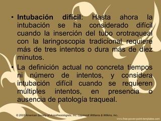 • Intubación difícil: Hasta ahora la
intubación se ha considerado difícil
cuando la inserción del tubo orotraqueal
con la laringoscopia tradicional requiere
más de tres intentos o dura más de diez
minutos.
• La definición actual no concreta tiempos
ni número de intentos, y considera
intubación difícil cuando se requieren
múltiples intentos, en presencia o
ausencia de patología traqueal.
© 2003 American Society of Anesthesiologists, Inc. Lippincott Williams & Wilkins, Inc.
 