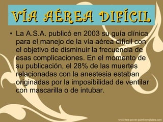 • La A.S.A. publicó en 2003 su guía clínica
para el manejo de la vía aérea difícil con
el objetivo de disminuir la frecuencia de
esas complicaciones. En el momento de
su publicación, el 28% de las muertes
relacionadas con la anestesia estaban
originadas por la imposibilidad de ventilar
con mascarilla o de intubar.
VÍA AÉREA DIFÍCILVÍA AÉREA DIFÍCIL
 