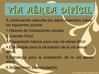 A continuación describe los datos obtenidos sobre
los siguientes puntos:
1.Historia de intubaciones previas
2.Examen físico
3.Preparación básica para una vía aérea difícil
4.Estrategias para la intubación de la vía aérea
difícil
5.Estrategia para la extubación de la vía aérea
difícil
6.Seguimiento postextubación
VÍA AÉREA DIFÍCILVÍA AÉREA DIFÍCIL
 