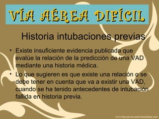 Historia intubaciones previas
• Existe insuficiente evidencia publicada que
evalúe la relación de la predicción de una VAD
mediante una historia médica.
• Lo que sugieren es que existe una relación o se
debe tener en cuenta que va a existir una VAD,
cuando se ha tenido antecedentes de intubación
fallida en historia previa.
VÍA AÉREA DIFÍCILVÍA AÉREA DIFÍCIL
 