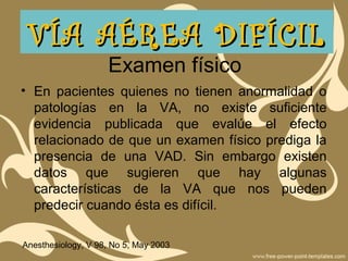 Examen físico
• En pacientes quienes no tienen anormalidad o
patologías en la VA, no existe suficiente
evidencia publicada que evalúe el efecto
relacionado de que un examen físico prediga la
presencia de una VAD. Sin embargo existen
datos que sugieren que hay algunas
características de la VA que nos pueden
predecir cuando ésta es difícil.
Anesthesiology, V 98, No 5, May 2003
VÍA AÉREA DIFÍCILVÍA AÉREA DIFÍCIL
 