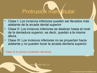 Protrusión mandibular
• Clase I: Los incisivos inferiores pueden ser llevados más
adelante de la arcada dental superior
• Clase II: Los incisivos inferiores se deslizan hasta el nivel
de la dentadura superior, es decir, quedan a la misma
altura.
• Clase III: Los incisivos inferiores no se proyectan hacia
adelante y no pueden tocar la arcada dentaria superior.
* Clase III se asocia a intubación dificultosa.
Fuente: Update in Anesthesia 1998; 9(9):1-4
 