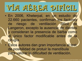 • En 2006, Kheterpal, en un estudio de
22.660 pacientes, confirman los factores
de riesgo de ventilación difícil de
Langeron, excepto la ausencia de dientes
y consideran la presencia de barba como
el único factor modificable antes de la
cirugía.
• Estos autores dan gran importancia al test
de posibilidad de protuir la mandíbula
para valorar la dificultad de ventilación.
VÍA AÉREA DIFÍCILVÍA AÉREA DIFÍCIL
 
