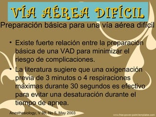 Preparación básica para una vía aérea difícil
• Existe fuerte relación entre la preparación
básica de una VAD para minimizar el
riesgo de complicaciones.
• La literatura sugiere que una oxigenación
previa de 3 minutos o 4 respiraciones
máximas durante 30 segundos es efectivo
para evitar una desaturación durante el
tiempo de apnea.
Anesthesiology, V 98, No 5, May 2003
VÍA AÉREA DIFÍCILVÍA AÉREA DIFÍCIL
 