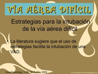Estrategias para la intubación
de la vía aérea difícil
• La literatura sugiere que el uso de
estrategias facilita la intubación de una
VAD.
VÍA AÉREA DIFÍCILVÍA AÉREA DIFÍCIL
Anesthesiology, V 98, No 5, May 2003
 