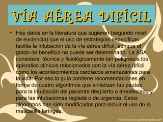 • Hay datos en la literatura que sugieren (segundo nivel
de evidencia) que el uso de estrategias específicas
facilita la intubación de la vía aérea difícil, aunque el
grado de beneficio no puede ser determinado. La ASA
considera técnica y fisiológicamente tan peligrosos los
episodios clínicos relacionados con la vía aérea difícil
como los acontecimientos cardíacos amenazantes para
la vida. Por eso la guía contiene recomendaciones en
forma de cuatro algoritmos que sintetizan las pautas
para la intubación del paciente despierto o anestesiado y
para las intubaciones reglada o de urgencia. Estos
algoritmos han sido modificados para incluir el uso de la
mascarilla laríngea.
VÍA AÉREA DIFÍCILVÍA AÉREA DIFÍCIL
 