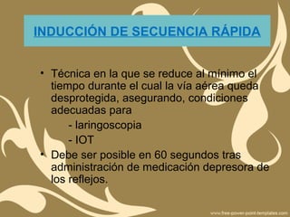 INDUCCIÓN DE SECUENCIA RÁPIDA
• Técnica en la que se reduce al mínimo el
tiempo durante el cual la vía aérea queda
desprotegida, asegurando, condiciones
adecuadas para
- laringoscopia
- IOT
• Debe ser posible en 60 segundos tras
administración de medicación depresora de
los reflejos.
 